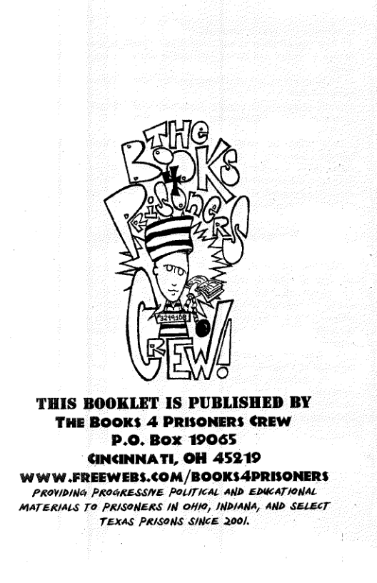 THIS BOOKLET IS PUBLISHED BY THE BOOKS 4 PRISONERS ¢CREW P.O. Box 19065 CINCINNATI, OH 45219  WWW.FREEWEBS.COM/BOOKS4PRISONERS PROVIDING PROGRESSVE POLITICAL AND EDUCAT/ONAL MATERIALS TO PRISONERS IN OHI0, INDIANA, AND SELECT TEXAS PRISONS SINCE 200]. 